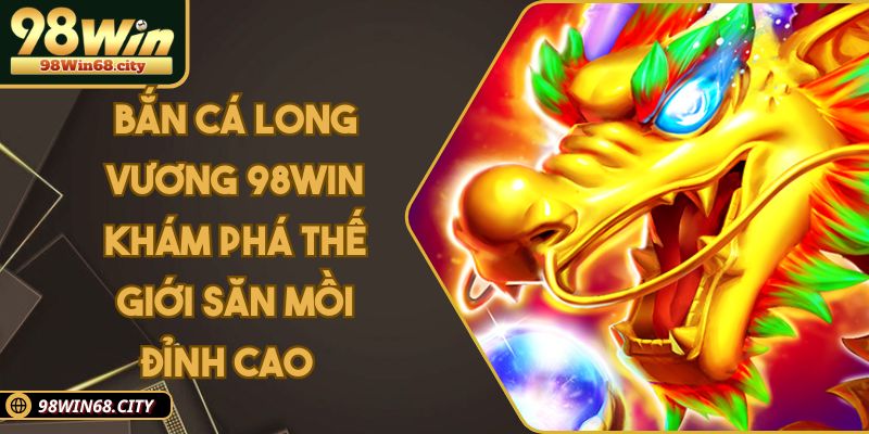 Bắn Cá Long Vương 98WIN Khám Phá Thế Giới Săn Mồi Đỉnh Cao